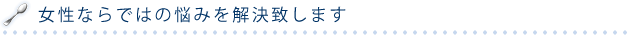 女性ならではの悩みを解決いたします